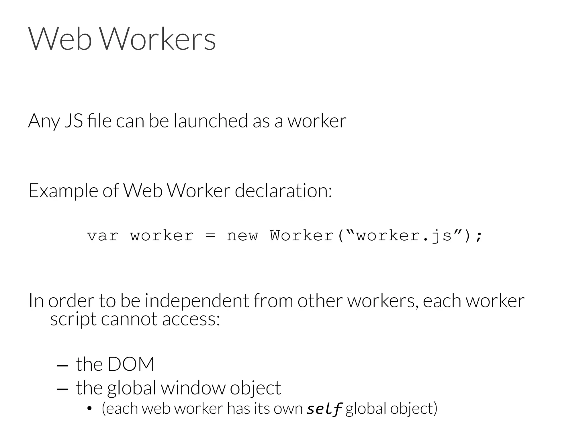 Web Workers
Any JS ﬁle can be launched as a worker
Example of Web Worker declaration:
var worker = new Worker(“worker.js”);
In order to be independent from other workers, each worker
script cannot access:
–  the DOM
–  the global window object
•  (each web worker has its own self global object)
 