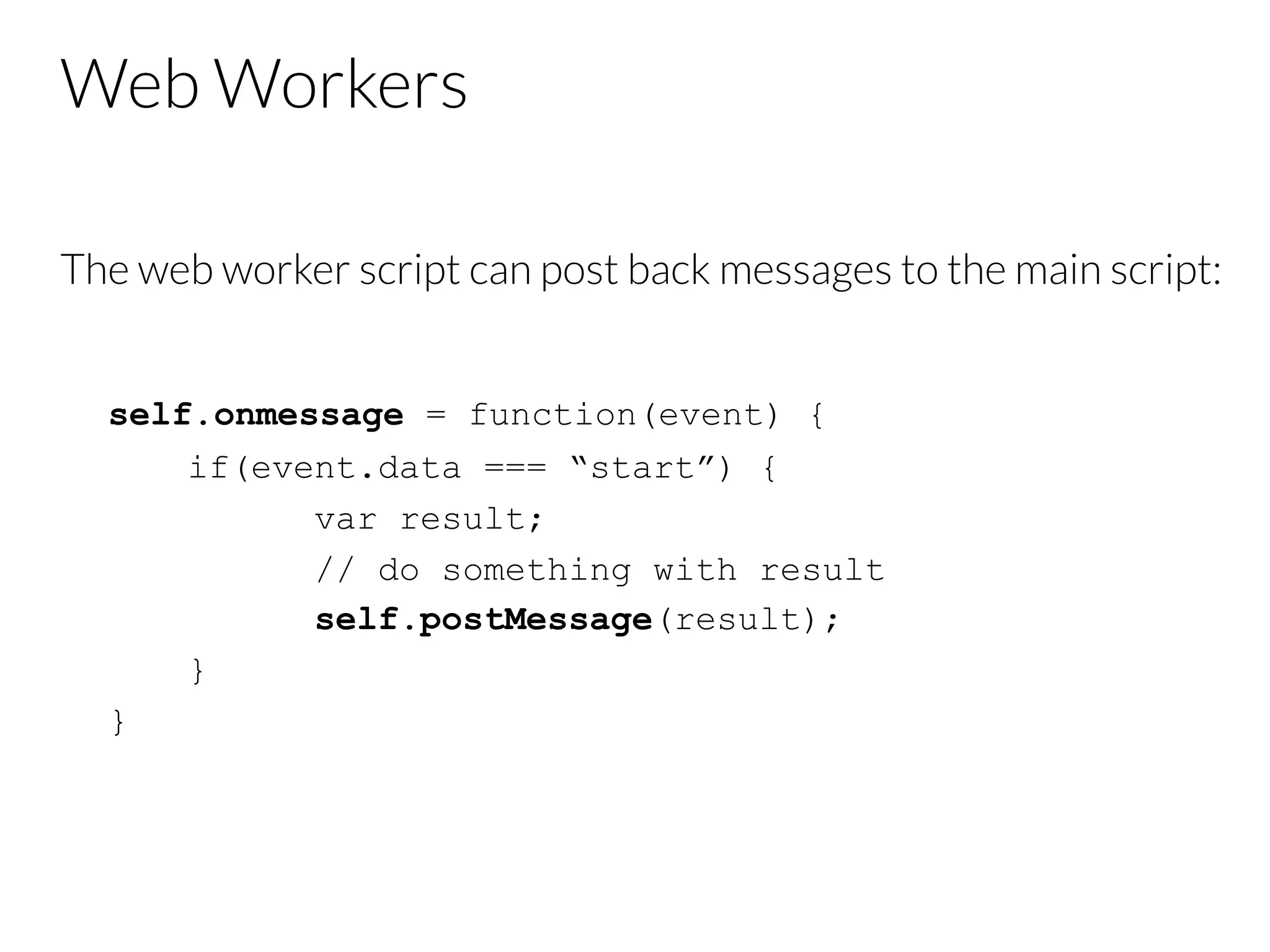 Web Workers
The web worker script can post back messages to the main script:
self.onmessage = function(event) {
if(event.data === “start”) {
var result;
// do something with result
self.postMessage(result);
}
}
 