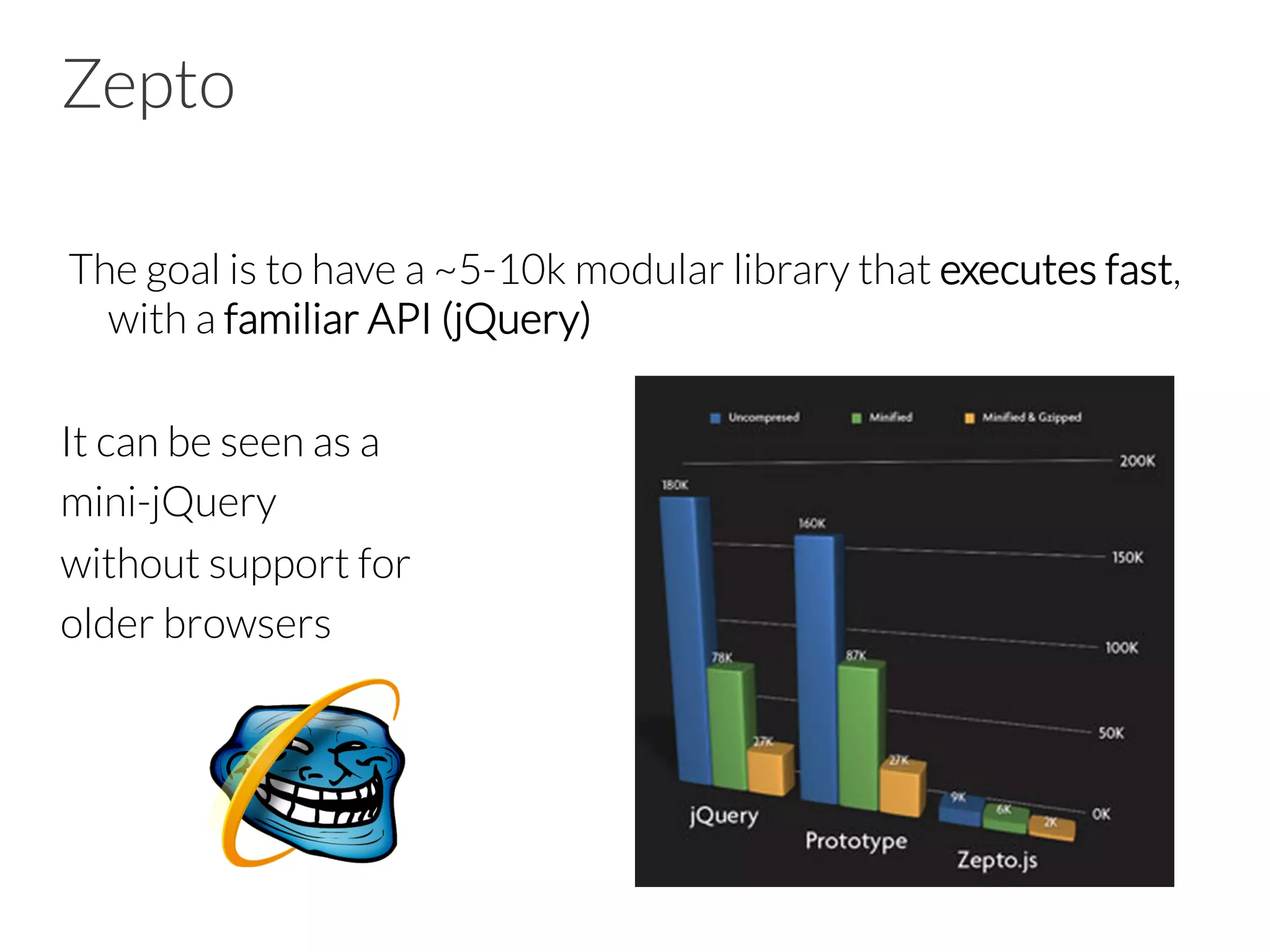 Zepto
 The goal is to have a ~5-10k modular library that executes fast,
with a familiar API (jQuery)
It can be seen as a
mini-jQuery
without support for
older browsers
 