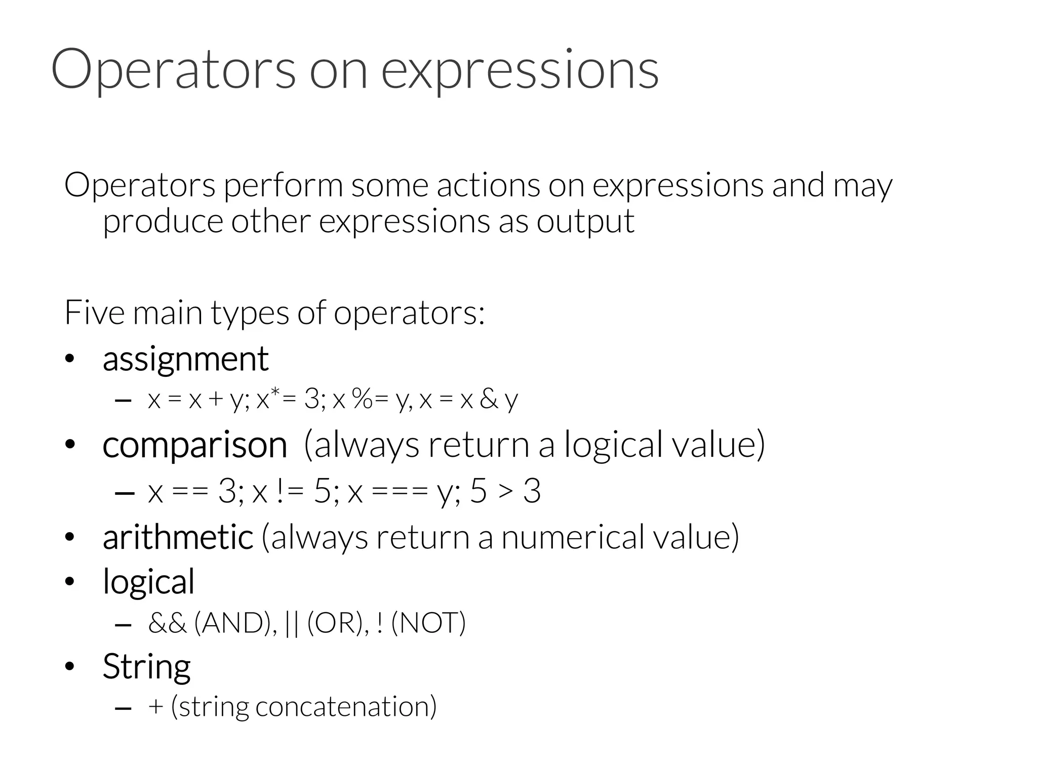 Operators on expressions
Operators perform some actions on expressions and may
produce other expressions as output
Five main types of operators:
•  assignment
–  x = x + y; x*= 3; x %= y, x = x & y
•  comparison (always return a logical value)
–  x == 3; x != 5; x === y; 5 > 3
•  arithmetic (always return a numerical value)
•  logical
–  && (AND), || (OR), ! (NOT)
•  String
–  + (string concatenation)
 