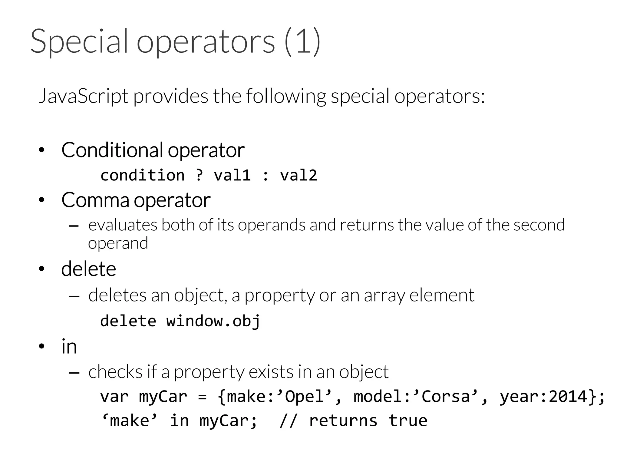 Special operators (1)
JavaScript provides the following special operators:
•  Conditional operator
	
  condition	
  ?	
  val1	
  :	
  val2	
  
•  Comma operator
–  evaluates both of its operands and returns the value of the second
operand
•  delete
–  deletes an object, a property or an array element
delete	
  window.obj	
  
•  in
–  checks if a property exists in an object
	
  var	
  myCar	
  =	
  {make:’Opel’,	
  model:’Corsa’,	
  year:2014};	
  
	
  ‘make’	
  in	
  myCar;	
  	
  //	
  returns	
  true	
  
 