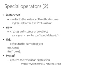 Special operators (2)
•  instanceof
–  similar to the instanceOf method in Java
myObj instanceof Car; //returns true
•  new
–  creates an instance of an object
var myself = new Person(‘Ivano Malavolta’);
•  this
–  refers to the current object
this.name;
this[‘name’];
•  typeof
–  returns the type of an expression
typeof myself.name; // returns string
 