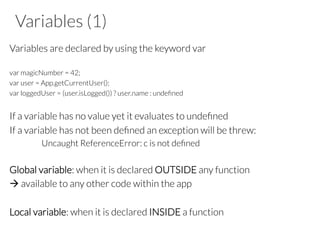 Variables (1)
Variables are declared by using the keyword var
var magicNumber = 42;
var user = App.getCurrentUser();
var loggedUser = (user.isLogged()) ? user.name : undeﬁned
If a variable has no value yet it evaluates to undeﬁned
If a variable has not been deﬁned an exception will be threw:
Uncaught ReferenceError: c is not deﬁned
Global variable: when it is declared OUTSIDE any function
à available to any other code within the app
Local variable: when it is declared INSIDE a function
 