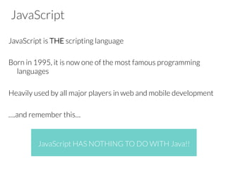 JavaScript
JavaScript is THE scripting language
Born in 1995, it is now one of the most famous programming
languages
Heavily used by all major players in web and mobile development
….and remember this…
JavaScript HAS NOTHING TO DO WITH Java!!
 