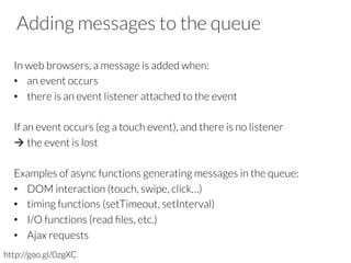 Adding messages to the queue
In web browsers, a message is added when:
•  an event occurs
•  there is an event listener attached to the event
If an event occurs (eg a touch event), and there is no listener
à the event is lost
Examples of async functions generating messages in the queue:
•  DOM interaction (touch, swipe, click…)
•  timing functions (setTimeout, setInterval)
•  I/O functions (read ﬁles, etc.)
•  Ajax requests
http://goo.gl/0zgXC
 