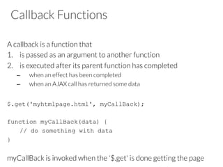 Callback Functions
A callback is a function that
1.  is passed as an argument to another function
2.  is executed after its parent function has completed
–  when an effect has been completed
–  when an AJAX call has returned some data
$.get('myhtmlpage.html', myCallBack);
function myCallBack(data) {
// do something with data
}
myCallBack is invoked when the '$.get' is done getting the page
 