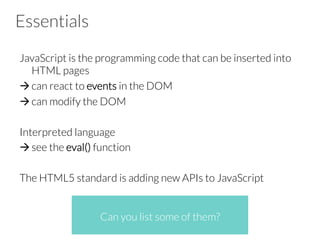 Essentials
JavaScript is the programming code that can be inserted into
HTML pages
à can react to events in the DOM
à can modify the DOM
Interpreted language
à see the eval() function
The HTML5 standard is adding new APIs to JavaScript
Can you list some of them?
 