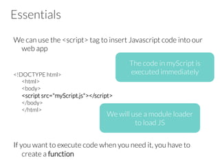 Essentials
We can use the <script> tag to insert Javascript code into our
web app
<!DOCTYPE html>
<html>
<body>
<script src="myScript.js"></script>
</body>
</html>
If you want to execute code when you need it, you have to
create a function
The code in myScript is
executed immediately
We will use a module loader
to load JS
 
