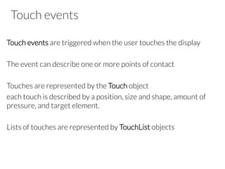 Touch events
Touch events are triggered when the user touches the display
The event can describe one or more points of contact
Touches are represented by the Touch object
each touch is described by a position, size and shape, amount of
pressure, and target element.
Lists of touches are represented by TouchList objects
 