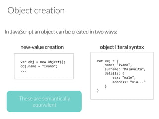 Object creation
In JavaScript an object can be created in two ways:
new-value creation object literal syntax
var	
  obj	
  =	
  new	
  Object();	
  
obj.name	
  =	
  "Ivano";	
  
...	
  
var	
  obj	
  =	
  {	
  
	
  	
  	
  	
  name:	
  "Ivano",	
  
	
  	
  	
  	
  surname:	
  "Malavolta",	
  
	
  	
  	
  	
  details:	
  {	
  
	
  	
  	
  	
  	
  	
  	
  	
  sex:	
  "male",	
  
	
  	
  	
  	
  	
  	
  	
  	
  address:	
  ”via..."	
  
	
  	
  	
  	
  }	
  
}	
  
These are semantically
equivalent
 