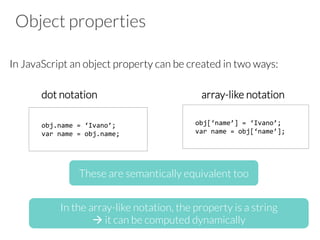 Object properties
In JavaScript an object property can be created in two ways:
dot notation array-like notation
obj.name	
  =	
  ‘Ivano’;	
  
var	
  name	
  =	
  obj.name;	
  
obj[‘name’]	
  =	
  ‘Ivano’;	
  
var	
  name	
  =	
  obj[‘name’];	
  
These are semantically equivalent too
In the array-like notation, the property is a string
à it can be computed dynamically
 