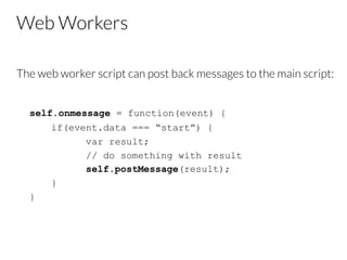 Web Workers
The web worker script can post back messages to the main script:
self.onmessage = function(event) {
if(event.data === “start”) {
var result;
// do something with result
self.postMessage(result);
}
}
 