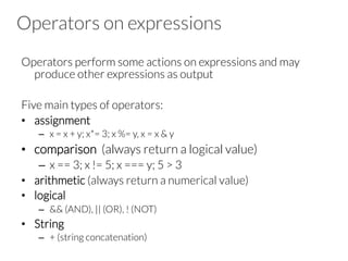 Operators on expressions
Operators perform some actions on expressions and may
produce other expressions as output
Five main types of operators:
•  assignment
–  x = x + y; x*= 3; x %= y, x = x & y
•  comparison (always return a logical value)
–  x == 3; x != 5; x === y; 5 > 3
•  arithmetic (always return a numerical value)
•  logical
–  && (AND), || (OR), ! (NOT)
•  String
–  + (string concatenation)
 