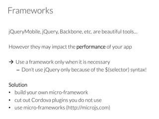 Frameworks
jQueryMobile, jQuery, Backbone, etc. are beautiful tools…
However they may impact the performance of your app
à  Use a framework only when it is necessary
–  Don’t use jQuery only because of the $(selector) syntax!
Solution
•  build your own micro-framework
•  cut out Cordova plugins you do not use
•  use micro-frameworks (http://microjs.com)
 