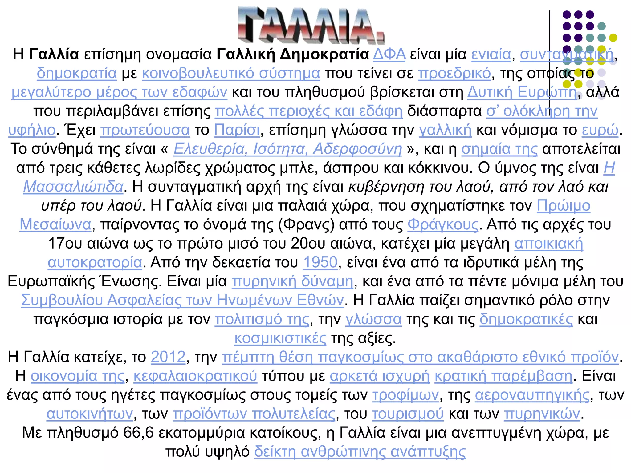 Η Γαλλία επίσημη ονομασία Γαλλική Δημοκρατία ΔΦΑ ​είναι μία ενιαία, συνταγματική,
δημοκρατία με κοινοβουλευτικό σύστημα που τείνει σε προεδρικό, της οποίας το
μεγαλύτερο μέρος των εδαφών και του πληθυσμού βρίσκεται στη Δυτική Ευρώπη, αλλά
που περιλαμβάνει επίσης πολλές περιοχές και εδάφη διάσπαρτα σ’ ολόκληρη την
υφήλιο. Έχει πρωτεύουσα το Παρίσι, επίσημη γλώσσα την γαλλική και νόμισμα το ευρώ.
Το σύνθημά της είναι « Ελευθερία, Ισότητα, Αδερφοσύνη », και η σημαία της αποτελείται
από τρεις κάθετες λωρίδες χρώματος μπλε, άσπρου και κόκκινου. Ο ύμνος της είναι Η
Μασσαλιώτιδα. Η συνταγματική αρχή της είναι κυβέρνηση του λαού, από τον λαό και
υπέρ του λαού. Η Γαλλία είναι μια παλαιά χώρα, που σχηματίστηκε τον Πρώιμο
Μεσαίωνα, παίρνοντας το όνομά της (Φρανς) από τους Φράγκους. Από τις αρχές του
17ου αιώνα ως το πρώτο μισό του 20ου αιώνα, κατέχει μία μεγάλη αποικιακή
αυτοκρατορία. Από την δεκαετία του 1950, είναι ένα από τα ιδρυτικά μέλη της
Ευρωπαϊκής Ένωσης. Είναι μία πυρηνική δύναμη, και ένα από τα πέντε μόνιμα μέλη του
Συμβουλίου Ασφαλείας των Ηνωμένων Εθνών. Η Γαλλία παίζει σημαντικό ρόλο στην
παγκόσμια ιστορία με τον πολιτισμό της, την γλώσσα της και τις δημοκρατικές και
κοσμικιστικές της αξίες.
Η Γαλλία κατείχε, το 2012, την πέμπτη θέση παγκοσμίως στο ακαθάριστο εθνικό προϊόν.
Η οικονομία της, κεφαλαιοκρατικού τύπου με αρκετά ισχυρή κρατική παρέμβαση. Είναι
ένας από τους ηγέτες παγκοσμίως στους τομείς των τροφίμων, της αεροναυπηγικής, των
αυτοκινήτων, των προϊόντων πολυτελείας, του τουρισμού και των πυρηνικών.
Με πληθυσμό 66,6 εκατομμύρια κατοίκους, η Γαλλία είναι μια ανεπτυγμένη χώρα, με
πολύ υψηλό δείκτη ανθρώπινης ανάπτυξης
 