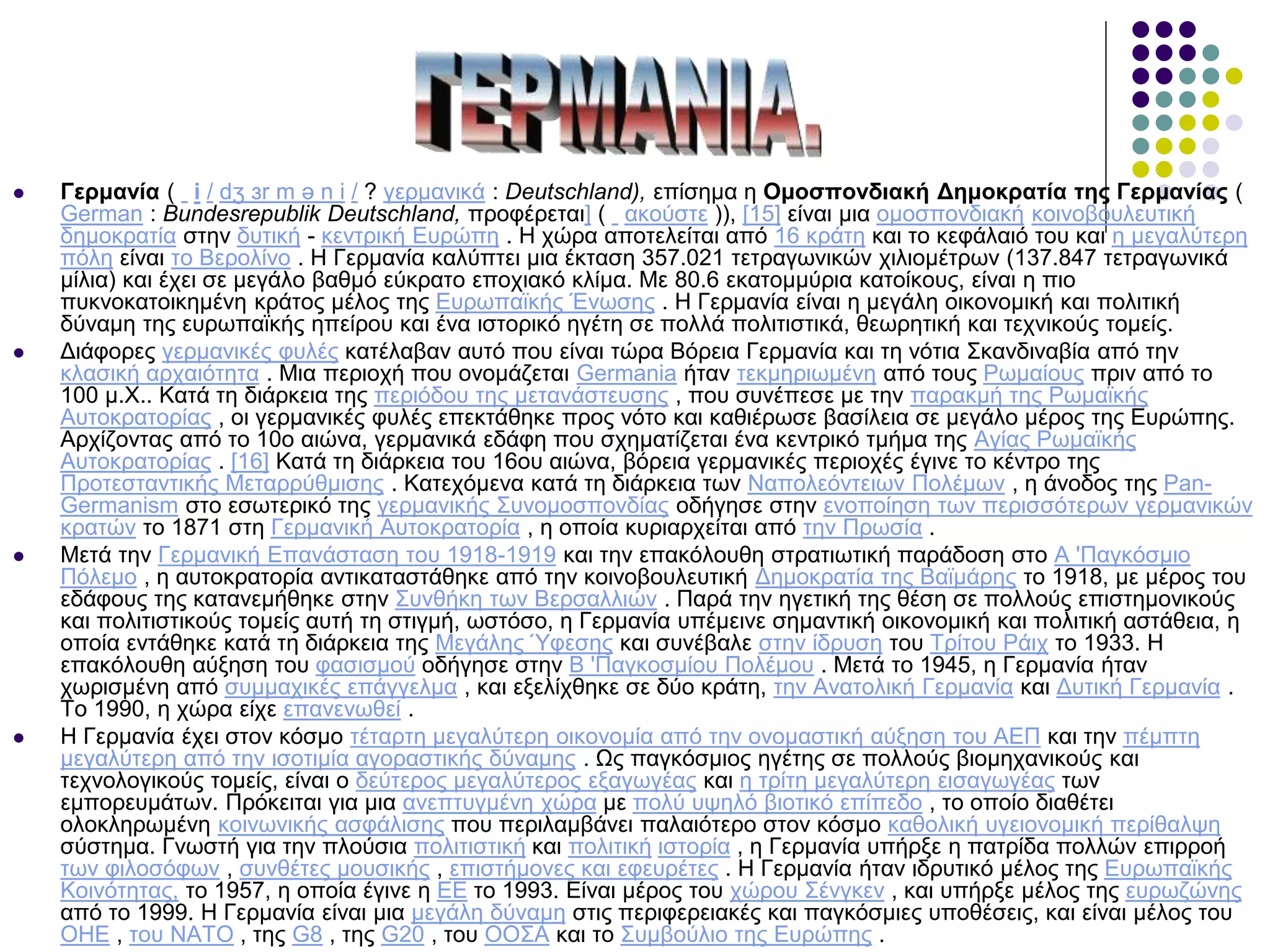  Γερμανία ( i / dʒ ɜr m ə n i / ? γερμανικά : Deutschland), επίσημα η Ομοσπονδιακή Δημοκρατία της Γερμανίας (
German : Bundesrepublik Deutschland, προφέρεται] ( ακούστε )), [15] είναι μια ομοσπονδιακή κοινοβουλευτική
δημοκρατία στην δυτική - κεντρική Ευρώπη . Η χώρα αποτελείται από 16 κράτη και το κεφάλαιό του και η μεγαλύτερη
πόλη είναι το Βερολίνο . Η Γερμανία καλύπτει μια έκταση 357.021 τετραγωνικών χιλιομέτρων (137.847 τετραγωνικά
μίλια) και έχει σε μεγάλο βαθμό εύκρατο εποχιακό κλίμα. Με 80.6 εκατομμύρια κατοίκους, είναι η πιο
πυκνοκατοικημένη κράτος μέλος της Ευρωπαϊκής Ένωσης . Η Γερμανία είναι η μεγάλη οικονομική και πολιτική
δύναμη της ευρωπαϊκής ηπείρου και ένα ιστορικό ηγέτη σε πολλά πολιτιστικά, θεωρητική και τεχνικούς τομείς.
 Διάφορες γερμανικές φυλές κατέλαβαν αυτό που είναι τώρα Βόρεια Γερμανία και τη νότια Σκανδιναβία από την
κλασική αρχαιότητα . Μια περιοχή που ονομάζεται Germania ήταν τεκμηριωμένη από τους Ρωμαίους πριν από το
100 μ.Χ.. Κατά τη διάρκεια της περιόδου της μετανάστευσης , που συνέπεσε με την παρακμή της Ρωμαϊκής
Αυτοκρατορίας , οι γερμανικές φυλές επεκτάθηκε προς νότο και καθιέρωσε βασίλεια σε μεγάλο μέρος της Ευρώπης.
Αρχίζοντας από το 10ο αιώνα, γερμανικά εδάφη που σχηματίζεται ένα κεντρικό τμήμα της Αγίας Ρωμαϊκής
Αυτοκρατορίας . [16] Κατά τη διάρκεια του 16ου αιώνα, βόρεια γερμανικές περιοχές έγινε το κέντρο της
Προτεσταντικής Μεταρρύθμισης . Κατεχόμενα κατά τη διάρκεια των Ναπολεόντειων Πολέμων , η άνοδος της Pan-
Germanism στο εσωτερικό της γερμανικής Συνομοσπονδίας οδήγησε στην ενοποίηση των περισσότερων γερμανικών
κρατών το 1871 στη Γερμανική Αυτοκρατορία , η οποία κυριαρχείται από την Πρωσία .
 Μετά την Γερμανική Επανάσταση του 1918-1919 και την επακόλουθη στρατιωτική παράδοση στο Α 'Παγκόσμιο
Πόλεμο , η αυτοκρατορία αντικαταστάθηκε από την κοινοβουλευτική Δημοκρατία της Βαϊμάρης το 1918, με μέρος του
εδάφους της κατανεμήθηκε στην Συνθήκη των Βερσαλλιών . Παρά την ηγετική της θέση σε πολλούς επιστημονικούς
και πολιτιστικούς τομείς αυτή τη στιγμή, ωστόσο, η Γερμανία υπέμεινε σημαντική οικονομική και πολιτική αστάθεια, η
οποία εντάθηκε κατά τη διάρκεια της Μεγάλης Ύφεσης και συνέβαλε στην ίδρυση του Τρίτου Ράιχ το 1933. Η
επακόλουθη αύξηση του φασισμού οδήγησε στην Β 'Παγκοσμίου Πολέμου . Μετά το 1945, η Γερμανία ήταν
χωρισμένη από συμμαχικές επάγγελμα , και εξελίχθηκε σε δύο κράτη, την Ανατολική Γερμανία και Δυτική Γερμανία .
Το 1990, η χώρα είχε επανενωθεί .
 Η Γερμανία έχει στον κόσμο τέταρτη μεγαλύτερη οικονομία από την ονομαστική αύξηση του ΑΕΠ και την πέμπτη
μεγαλύτερη από την ισοτιμία αγοραστικής δύναμης . Ως παγκόσμιος ηγέτης σε πολλούς βιομηχανικούς και
τεχνολογικούς τομείς, είναι ο δεύτερος μεγαλύτερος εξαγωγέας και η τρίτη μεγαλύτερη εισαγωγέας των
εμπορευμάτων. Πρόκειται για μια ανεπτυγμένη χώρα με πολύ υψηλό βιοτικό επίπεδο , το οποίο διαθέτει
ολοκληρωμένη κοινωνικής ασφάλισης που περιλαμβάνει παλαιότερο στον κόσμο καθολική υγειονομική περίθαλψη
σύστημα. Γνωστή για την πλούσια πολιτιστική και πολιτική ιστορία , η Γερμανία υπήρξε η πατρίδα πολλών επιρροή
των φιλοσόφων , συνθέτες μουσικής , επιστήμονες και εφευρέτες . Η Γερμανία ήταν ιδρυτικό μέλος της Ευρωπαϊκής
Κοινότητας, το 1957, η οποία έγινε η ΕΕ το 1993. Είναι μέρος του χώρου Σένγκεν , και υπήρξε μέλος της ευρωζώνης
από το 1999. Η Γερμανία είναι μια μεγάλη δύναμη στις περιφερειακές και παγκόσμιες υποθέσεις, και είναι μέλος του
ΟΗΕ , του ΝΑΤΟ , της G8 , της G20 , του ΟΟΣΑ και το Συμβούλιο της Ευρώπης .
 