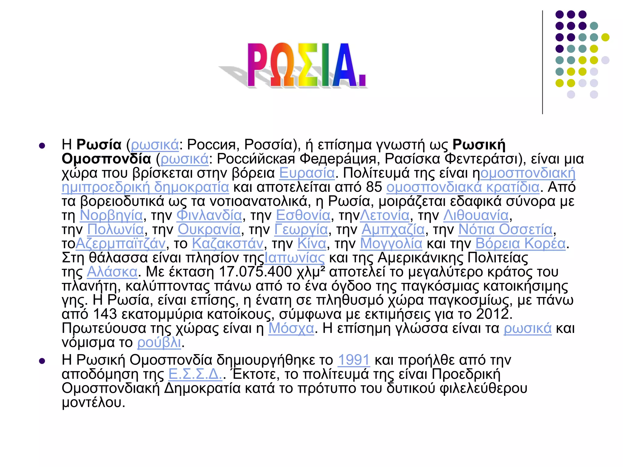  Η Ρωσία (ρωσικά: Россия, Ροσσία), ή επίσημα γνωστή ως Ρωσική
Ομοσπονδία (ρωσικά: Росси́йская Федера́ция, Ρασίσκα Φεντεράτσι), είναι μια
χώρα που βρίσκεται στην βόρεια Ευρασία. Πολίτευμά της είναι ηομοσπονδιακή
ημιπροεδρική δημοκρατία και αποτελείται από 85 ομοσπονδιακά κρατίδια. Από
τα βορειοδυτικά ως τα νοτιοανατολικά, η Ρωσία, μοιράζεται εδαφικά σύνορα με
τη Νορβηγία, την Φινλανδία, την Εσθονία, τηνΛετονία, την Λιθουανία,
την Πολωνία, την Ουκρανία, την Γεωργία, την Αμπχαζία, την Νότια Οσσετία,
τοΑζερμπαϊτζάν, το Καζακστάν, την Κίνα, την Μογγολία και την Βόρεια Κορέα.
Στη θάλασσα είναι πλησίον τηςΙαπωνίας και της Αμερικάνικης Πολιτείας
της Αλάσκα. Με έκταση 17.075.400 χλμ² αποτελεί το μεγαλύτερο κράτος του
πλανήτη, καλύπτοντας πάνω από το ένα όγδοο της παγκόσμιας κατοικήσιμης
γης. Η Ρωσία, είναι επίσης, η ένατη σε πληθυσμό χώρα παγκοσμίως, με πάνω
από 143 εκατομμύρια κατοίκους, σύμφωνα με εκτιμήσεις για το 2012.
Πρωτεύουσα της χώρας είναι η Μόσχα. Η επίσημη γλώσσα είναι τα ρωσικά και
νόμισμα το ρούβλι.
 Η Ρωσική Ομοσπονδία δημιουργήθηκε το 1991 και προήλθε από την
αποδόμηση της Ε.Σ.Σ.Δ.. Έκτοτε, το πολίτευμά της είναι Προεδρική
Ομοσπονδιακή Δημοκρατία κατά το πρότυπο του δυτικού φιλελεύθερου
μοντέλου.
 