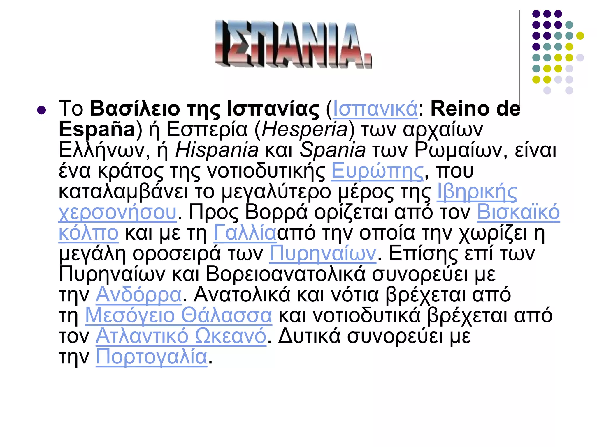  Το Βασίλειο της Ισπανίας (Ισπανικά: Reino de
España) ή Εσπερία (Hesperia) των αρχαίων
Ελλήνων, ή Hispania και Spania των Ρωμαίων, είναι
ένα κράτος της νοτιοδυτικής Ευρώπης, που
καταλαμβάνει το μεγαλύτερο μέρος της Ιβηρικής
χερσονήσου. Προς Βορρά ορίζεται από τον Βισκαϊκό
κόλπο και με τη Γαλλίααπό την οποία την χωρίζει η
μεγάλη οροσειρά των Πυρηναίων. Επίσης επί των
Πυρηναίων και Βορειοανατολικά συνορεύει με
την Ανδόρρα. Ανατολικά και νότια βρέχεται από
τη Μεσόγειο Θάλασσα και νοτιοδυτικά βρέχεται από
τον Ατλαντικό Ωκεανό. Δυτικά συνορεύει με
την Πορτογαλία.
 