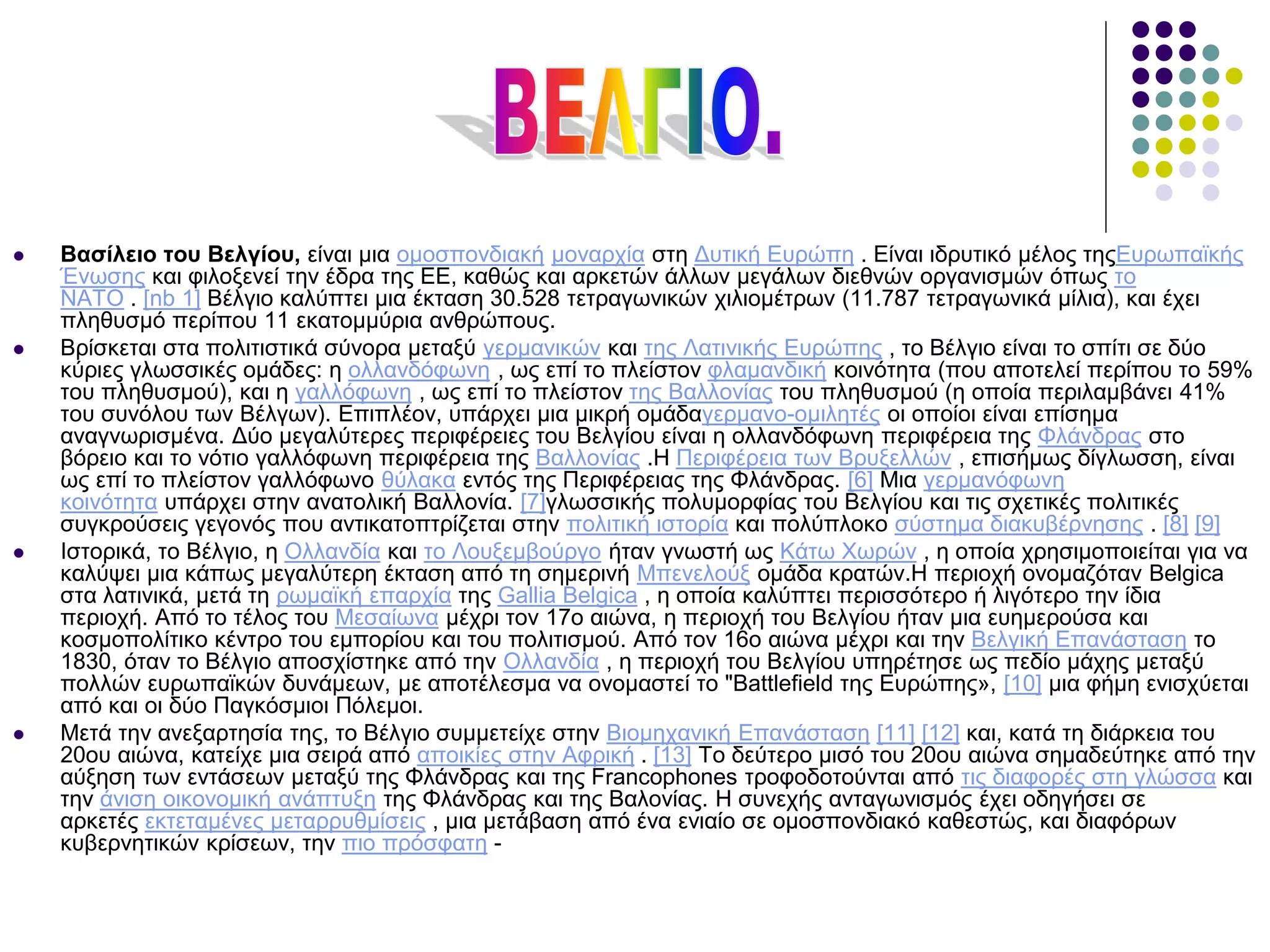  Βασίλειο του Βελγίου, είναι μια ομοσπονδιακή μοναρχία στη Δυτική Ευρώπη . Είναι ιδρυτικό μέλος τηςΕυρωπαϊκής
Ένωσης και φιλοξενεί την έδρα της ΕΕ, καθώς και αρκετών άλλων μεγάλων διεθνών οργανισμών όπως το
ΝΑΤΟ . [nb 1] Βέλγιο καλύπτει μια έκταση 30.528 τετραγωνικών χιλιομέτρων (11.787 τετραγωνικά μίλια), και έχει
πληθυσμό περίπου 11 εκατομμύρια ανθρώπους.
 Βρίσκεται στα πολιτιστικά σύνορα μεταξύ γερμανικών και της Λατινικής Ευρώπης , το Βέλγιο είναι το σπίτι σε δύο
κύριες γλωσσικές ομάδες: η ολλανδόφωνη , ως επί το πλείστον φλαμανδική κοινότητα (που αποτελεί περίπου το 59%
του πληθυσμού), και η γαλλόφωνη , ως επί το πλείστον της Βαλλονίας του πληθυσμού (η οποία περιλαμβάνει 41%
του συνόλου των Βέλγων). Επιπλέον, υπάρχει μια μικρή ομάδαγερμανο-ομιλητές οι οποίοι είναι επίσημα
αναγνωρισμένα. Δύο μεγαλύτερες περιφέρειες του Βελγίου είναι η ολλανδόφωνη περιφέρεια της Φλάνδρας στο
βόρειο και το νότιο γαλλόφωνη περιφέρεια της Βαλλονίας .Η Περιφέρεια των Βρυξελλών , επισήμως δίγλωσση, είναι
ως επί το πλείστον γαλλόφωνο θύλακα εντός της Περιφέρειας της Φλάνδρας. [6] Μια γερμανόφωνη
κοινότητα υπάρχει στην ανατολική Βαλλονία. [7]γλωσσικής πολυμορφίας του Βελγίου και τις σχετικές πολιτικές
συγκρούσεις γεγονός που αντικατοπτρίζεται στην πολιτική ιστορία και πολύπλοκο σύστημα διακυβέρνησης . [8] [9]
 Ιστορικά, το Βέλγιο, η Ολλανδία και το Λουξεμβούργο ήταν γνωστή ως Κάτω Χωρών , η οποία χρησιμοποιείται για να
καλύψει μια κάπως μεγαλύτερη έκταση από τη σημερινή Μπενελούξ ομάδα κρατών.Η περιοχή ονομαζόταν Belgica
στα λατινικά, μετά τη ρωμαϊκή επαρχία της Gallia Belgica , η οποία καλύπτει περισσότερο ή λιγότερο την ίδια
περιοχή. Από το τέλος του Μεσαίωνα μέχρι τον 17ο αιώνα, η περιοχή του Βελγίου ήταν μια ευημερούσα και
κοσμοπολίτικο κέντρο του εμπορίου και του πολιτισμού. Από τον 16ο αιώνα μέχρι και την Βελγική Επανάσταση το
1830, όταν το Βέλγιο αποσχίστηκε από την Ολλανδία , η περιοχή του Βελγίου υπηρέτησε ως πεδίο μάχης μεταξύ
πολλών ευρωπαϊκών δυνάμεων, με αποτέλεσμα να ονομαστεί το "Battlefield της Ευρώπης», [10] μια φήμη ενισχύεται
από και οι δύο Παγκόσμιοι Πόλεμοι.
 Μετά την ανεξαρτησία της, το Βέλγιο συμμετείχε στην Βιομηχανική Επανάσταση [11] [12] και, κατά τη διάρκεια του
20ου αιώνα, κατείχε μια σειρά από αποικίες στην Αφρική . [13] Το δεύτερο μισό του 20ου αιώνα σημαδεύτηκε από την
αύξηση των εντάσεων μεταξύ της Φλάνδρας και της Francophones τροφοδοτούνται από τις διαφορές στη γλώσσα και
την άνιση οικονομική ανάπτυξη της Φλάνδρας και της Βαλονίας. Η συνεχής ανταγωνισμός έχει οδηγήσει σε
αρκετές εκτεταμένες μεταρρυθμίσεις , μια μετάβαση από ένα ενιαίο σε ομοσπονδιακό καθεστώς, και διαφόρων
κυβερνητικών κρίσεων, την πιο πρόσφατη -
 