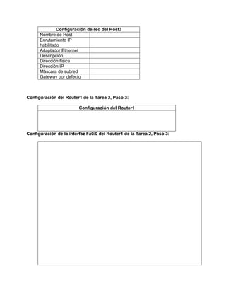 Configuración de red del Host3
Nombre de Host
Enrutamiento IP
habilitado
Adaptador Ethernet
Descripción
Dirección física
Dirección IP
Máscara de subred
Gateway por defecto

Configuración del Router1 de la Tarea 3, Paso 3:
Configuración del Router1

Configuración de la interfaz Fa0/0 del Router1 de la Tarea 2, Paso 3:

 