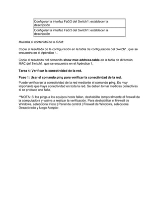 Configurar la interfaz Fa0/2 del Switch1: establecer la
descripción
Configurar la interfaz Fa0/3 del Switch1: establecer la
descripción
Muestra el contenido de la RAM:
Copie el resultado de la configuración en la tabla de configuración del Switch1, que se
encuentra en el Apéndice 1.
Copie el resultado del comando show mac address-table en la tabla de dirección
MAC del Switch1, que se encuentra en el Apéndice 1.
Tarea 4: Verificar la conectividad de la red.
Paso 1: Usar el comando ping para verificar la conectividad de la red.
Puede verificarse la conectividad de la red mediante el comando ping. Es muy
importante que haya conectividad en toda la red. Se deben tomar medidas correctivas
si se produce una falla.
**NOTA: Si los pings a los equipos hosts fallan, deshabilite temporalmente el firewall de
la computadora y vuelva a realizar la verificación. Para deshabilitar el firewall de
Windows, seleccione Inicio | Panel de control | Firewall de Windows, seleccione
Desactivado y luego Aceptar.

 