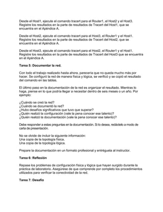 Desde el Host1, ejecute el comando tracert para el Router1, el Host2 y el Host3.
Registre los resultados en la parte de resultados de Tracert del Host1, que se
encuentra en el Apéndice A.
Desde el Host2, ejecute el comando tracert para el Host3, el Router1 y el Host1.
Registre los resultados en la parte de resultados de Tracert del Host2, que se
encuentra en el Apéndice A.
Desde el Host3, ejecute el comando tracert para el Host2, el Router1 y el Host1.
Registre los resultados en la parte de resultados de Tracert del Host3 que se encuentra
en el Apéndice A.
Tarea 5: Documentar la red.
Con todo el trabajo realizado hasta ahora, parecería que no queda mucho más por
hacer. Se configuró la red de manera física y lógica, se verificó y se copió el resultado
del comando en las tablas.
El último paso en la documentación de la red es organizar el resultado. Mientras lo
haga, piense en lo que podría llegar a necesitar dentro de seis meses o un año. Por
ejemplo:
¿Cuándo se creó la red?
¿Cuándo se documentó la red?
¿Hubo desafíos significativos que tuvo que superar?
¿Quién realizó la configuración (vale la pena conocer ese talento)?
¿Quién realizó la documentación (vale la pena conocer ese talento)?
Debe responder a estas preguntas en la documentación. Si lo desea, redáctelo a modo de
carta de presentación.
No se olvide de incluir la siguiente información:
Una copia de la topología física.
Una copia de la topología lógica.
Prepare la documentación en un formato profesional y entréguela al instructor.
Tarea 6: Reflexión
Repase los problemas de configuración física y lógica que hayan surgido durante la
práctica de laboratorio. Asegúrese de que comprende por completo los procedimientos
utilizados para verificar la conectividad de la red.
Tarea 7: Desafío

 
