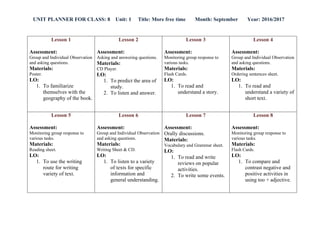 UNIT PLANNER FOR CLASS: 8 Unit: 1 Title: More free time Month: September Year: 2016/2017
Lesson 4
Assessment:
Group and Individual Observation
and asking questions.
Materials:
Ordering sentences sheet.
LO:
1. To read and
understand a variety of
short text.
Lesson 3
Assessment:
Monitoring group response to
various tasks.
Materials:
Flash Cards.
LO:
1. To read and
understand a story.
Lesson 2
Assessment:
Asking and answering questions.
Materials:
CD Player.
LO:
1. To predict the area of
study.
2. To listen and answer.
Lesson 1
Assessment:
Group and Individual Observation
and asking questions.
Materials:
Poster.
LO:
1. To familiarize
themselves with the
geography of the book.
Lesson 8
Assessment:
Monitoring group response to
various tasks.
Materials:
Flash Cards.
LO:
1. To compare and
contrast negative and
positive activities in
using too + adjective.
Lesson 7
Assessment:
Orally discussions.
Materials:
Vocabulary and Grammar sheet.
LO:
1. To read and write
reviews on popular
activities.
2. To write some events.
Lesson 6
Assessment:
Group and Individual Observation
and asking questions.
Materials:
Writing Sheet & CD.
LO:
1. To listen to a variety
of texts for specific
information and
general understanding.
Lesson 5
Assessment:
Monitoring group response to
various tasks.
Materials:
Reading sheet.
LO:
1. To use the writing
route for writing
variety of text.
 