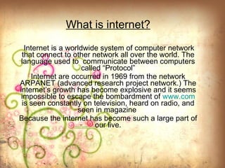 What is internet? Internet is a worldwide system of computer network that connect to other network all over the world.   The language used to  communicate   between computers called “Protocol” Internet are occurred in 1969 from the network ARPANET (advanced research project network.) The internet’s growth has become explosive and it seems impossible to escape the bombardment of  www.com  is seen constantly on television, heard on radio, and seen in magazine  Because the internet has become such a large part of our live. 