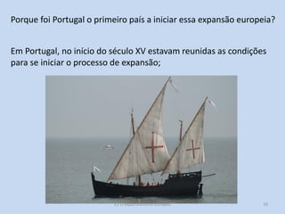 Porque foi Portugal o primeiro país a iniciar essa expansão europeia?
Em Portugal, no início do século XV estavam reunidas as condições
para se iniciar o processo de expansão;

E1 O expansionismo europeu

10

 