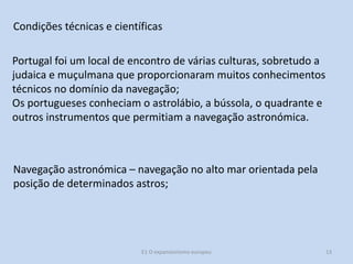 Condições técnicas e científicas
Portugal foi um local de encontro de várias culturas, sobretudo a
judaica e muçulmana que proporcionaram muitos conhecimentos
técnicos no domínio da navegação;
Os portugueses conheciam o astrolábio, a bússola, o quadrante e
outros instrumentos que permitiam a navegação astronómica.

Navegação astronómica – navegação no alto mar orientada pela
posição de determinados astros;

E1 O expansionismo europeu

13

 
