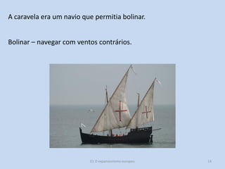 A caravela era um navio que permitia bolinar.
Bolinar – navegar com ventos contrários.

E1 O expansionismo europeu

14

 