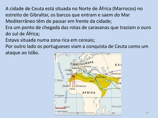 A cidade de Ceuta está situada no Norte de África (Marrocos) no
estreito de Gibraltar, os barcos que entram e saem do Mar
Mediterrâneo têm de passar em frente da cidade;
Era um ponto de chegada das rotas de caravanas que traziam o ouro
do sul de África;
Estava situada numa zona rica em cereais;
Por outro lado os portugueses viam a conquista de Ceuta como um
ataque ao Islão.

E1 O expansionismo europeu

16

 