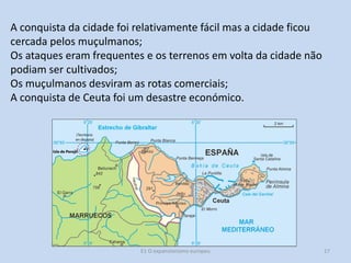 A conquista da cidade foi relativamente fácil mas a cidade ficou
cercada pelos muçulmanos;
Os ataques eram frequentes e os terrenos em volta da cidade não
podiam ser cultivados;
Os muçulmanos desviram as rotas comerciais;
A conquista de Ceuta foi um desastre económico.

E1 O expansionismo europeu

17

 
