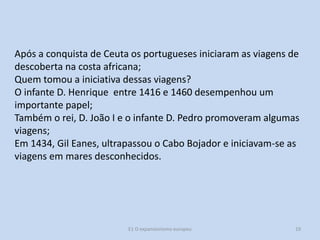 Após a conquista de Ceuta os portugueses iniciaram as viagens de
descoberta na costa africana;
Quem tomou a iniciativa dessas viagens?
O infante D. Henrique entre 1416 e 1460 desempenhou um
importante papel;
Também o rei, D. João I e o infante D. Pedro promoveram algumas
viagens;
Em 1434, Gil Eanes, ultrapassou o Cabo Bojador e iniciavam-se as
viagens em mares desconhecidos.

E1 O expansionismo europeu

19

 