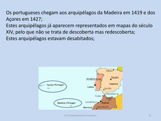 Os portugueses chegam aos arquipélagos da Madeira em 1419 e dos
Açores em 1427;
Estes arquipélagos já aparecem representados em mapas do século
XIV, pelo que não se trata de descoberta mas redescoberta;
Estes arquipélagos estavam desabitados;

E1 O expansionismo europeu

21

 