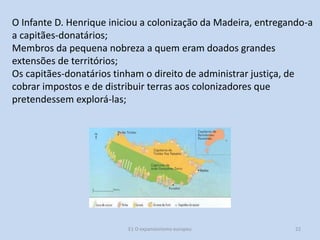 O Infante D. Henrique iniciou a colonização da Madeira, entregando-a
a capitães-donatários;
Membros da pequena nobreza a quem eram doados grandes
extensões de territórios;
Os capitães-donatários tinham o direito de administrar justiça, de
cobrar impostos e de distribuir terras aos colonizadores que
pretendessem explorá-las;

E1 O expansionismo europeu

22

 