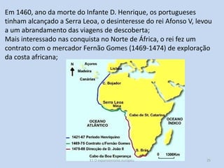 Em 1460, ano da morte do Infante D. Henrique, os portugueses
tinham alcançado a Serra Leoa, o desinteresse do rei Afonso V, levou
a um abrandamento das viagens de descoberta;
Mais interessado nas conquista no Norte de África, o rei fez um
contrato com o mercador Fernão Gomes (1469-1474) de exploração
da costa africana;

E1 O expansionismo europeu

25

 