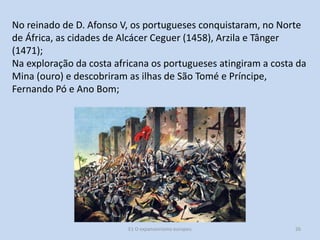 No reinado de D. Afonso V, os portugueses conquistaram, no Norte
de África, as cidades de Alcácer Ceguer (1458), Arzila e Tânger
(1471);
Na exploração da costa africana os portugueses atingiram a costa da
Mina (ouro) e descobriram as ilhas de São Tomé e Príncipe,
Fernando Pó e Ano Bom;

E1 O expansionismo europeu

26

 