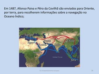 Em 1487, Afonso Paiva e Pêro da Covilhã são enviados para Oriente,
por terra, para recolherem informações sobre a navegação no
Oceano Índico;

E1 O expansionismo europeu

28

 