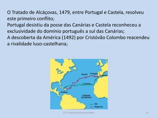 O Tratado de Alcáçovas, 1479, entre Portugal e Castela, resolveu
este primeiro conflito;
Portugal desistiu da posse das Canárias e Castela reconheceu a
exclusividade do domínio português a sul das Canárias;
A descoberta da América (1492) por Cristóvão Colombo reacendeu
a rivalidade luso-castelhana;

E1 O expansionismo europeu

31

 
