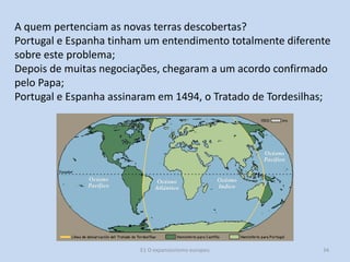 A quem pertenciam as novas terras descobertas?
Portugal e Espanha tinham um entendimento totalmente diferente
sobre este problema;
Depois de muitas negociações, chegaram a um acordo confirmado
pelo Papa;
Portugal e Espanha assinaram em 1494, o Tratado de Tordesilhas;

E1 O expansionismo europeu

34

 