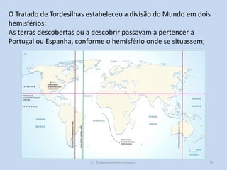 O Tratado de Tordesilhas estabeleceu a divisão do Mundo em dois
hemisférios;
As terras descobertas ou a descobrir passavam a pertencer a
Portugal ou Espanha, conforme o hemisfério onde se situassem;

E1 O expansionismo europeu

35

 