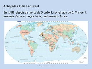A chegada à Índia e ao Brasil
Em 1498, depois da morte de D. João II, no reinado de D. Manuel I,
Vasco da Gama alcança a Índia, contornando África.

E1 O expansionismo europeu

36

 