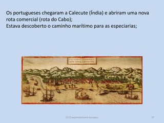 Os portugueses chegaram a Calecute (Índia) e abriram uma nova
rota comercial (rota do Cabo);
Estava descoberto o caminho marítimo para as especiarias;

E1 O expansionismo europeu

37

 