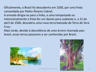 Oficialmente, o Brasil foi descoberto em 1500, por uma frota
comandada por Pedro Álvares Cabral;
A armada dirigia-se para a Índia, e uma tempestade ou
intencionalmente a frota fez um desvio para sudoeste e, a 22 de
abril de 1500, descobriu uma nova terra batizada de Terra de Vera
Cruz;
Mais tarde, devido à abundância de uma árvore chamada paubrasil, essas terras passaram a ser conhecidas por Brasil.

E1 O expansionismo europeu

39

 