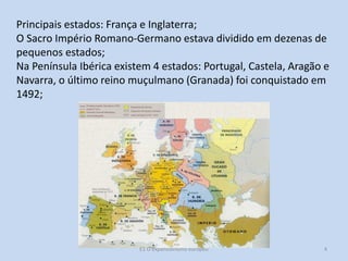 Principais estados: França e Inglaterra;
O Sacro Império Romano-Germano estava dividido em dezenas de
pequenos estados;
Na Península Ibérica existem 4 estados: Portugal, Castela, Aragão e
Navarra, o último reino muçulmano (Granada) foi conquistado em
1492;

E1 O expansionismo europeu

4

 
