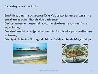 Os portugueses em África

Em África, durante os séculos XV e XVI, os portugueses fixaram-se
em algumas zonas litorais do continente;
Dedicaram-se, em especial, ao comércio de escravos, marfim e
especiarias;
Construíram feitorias (posto comercial fortificado) para realizarem
as trocas;
Principais feitorias: S. Jorge da Mina, Sofala e Ilha de Moçambique.

E1 O expansionismo europeu

40

 
