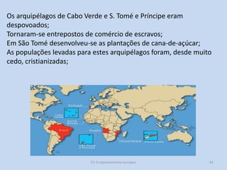 Os arquipélagos de Cabo Verde e S. Tomé e Príncipe eram
despovoados;
Tornaram-se entrepostos de comércio de escravos;
Em São Tomé desenvolveu-se as plantações de cana-de-açúcar;
As populações levadas para estes arquipélagos foram, desde muito
cedo, cristianizadas;

E1 O expansionismo europeu

41

 