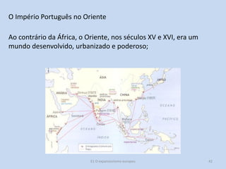 O Império Português no Oriente
Ao contrário da África, o Oriente, nos séculos XV e XVI, era um
mundo desenvolvido, urbanizado e poderoso;

E1 O expansionismo europeu

42

 