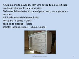 A Ásia era muito povoada, com uma agricultura diversificada,
produção abundante de especiarias;
O desenvolvimento técnico, em alguns casos, era superior ao
europeu;
Atividade industrial desenvolvida:
Porcelanas e sedas – China;
Tecidos de algodão – Índia;
Objetos lacados e papel – China e Japão;

E1 O expansionismo europeu

43

 